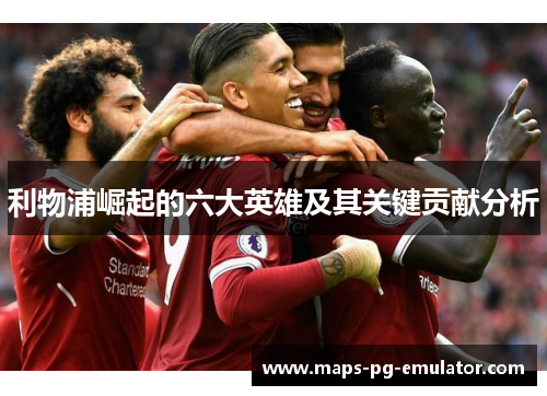 利物浦崛起的六大英雄及其关键贡献分析