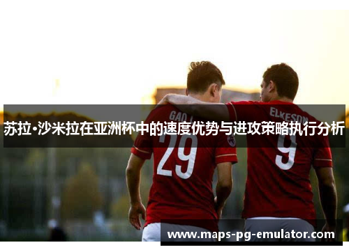 苏拉·沙米拉在亚洲杯中的速度优势与进攻策略执行分析