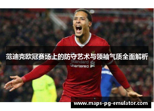 范迪克欧冠赛场上的防守艺术与领袖气质全面解析