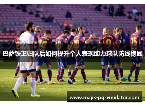 巴萨铁卫归队后如何提升个人表现助力球队防线稳固