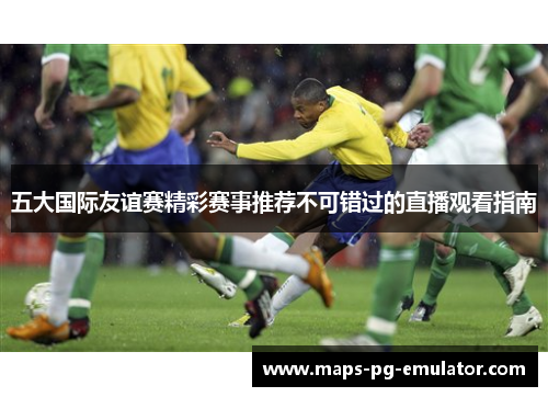五大国际友谊赛精彩赛事推荐不可错过的直播观看指南