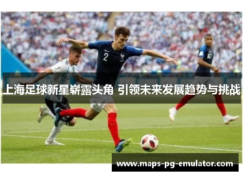 上海足球新星崭露头角 引领未来发展趋势与挑战