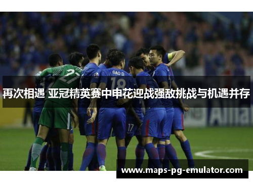 再次相遇 亚冠精英赛中申花迎战强敌挑战与机遇并存