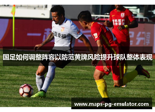 国足如何调整阵容以防范黄牌风险提升球队整体表现