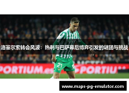洛塞尔索转会风波：热刺与巴萨幕后博弈引发的谜团与挑战