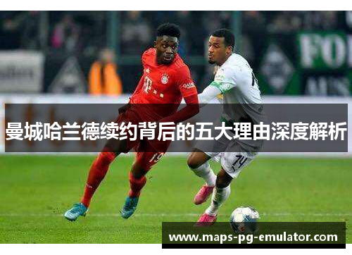 曼城哈兰德续约背后的五大理由深度解析