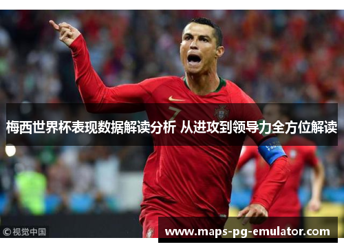 梅西世界杯表现数据解读分析 从进攻到领导力全方位解读