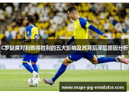 C罗缺席对利雅得胜利的五大影响及其背后深层原因分析