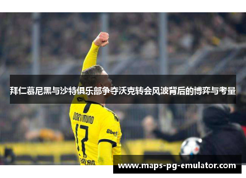 拜仁慕尼黑与沙特俱乐部争夺沃克转会风波背后的博弈与考量