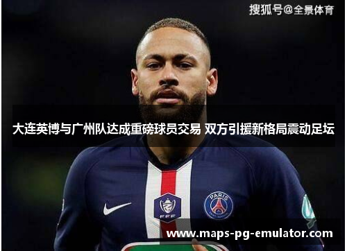 大连英博与广州队达成重磅球员交易 双方引援新格局震动足坛