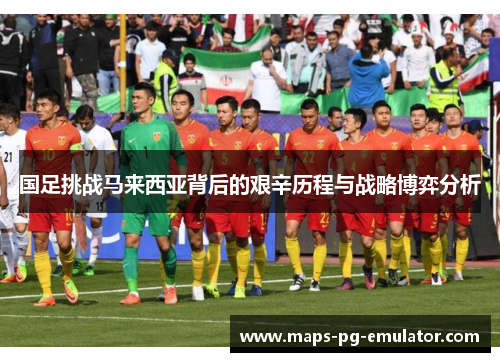 国足挑战马来西亚背后的艰辛历程与战略博弈分析