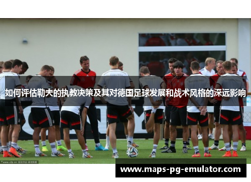 如何评估勒夫的执教决策及其对德国足球发展和战术风格的深远影响