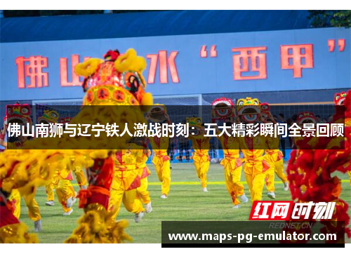佛山南狮与辽宁铁人激战时刻：五大精彩瞬间全景回顾
