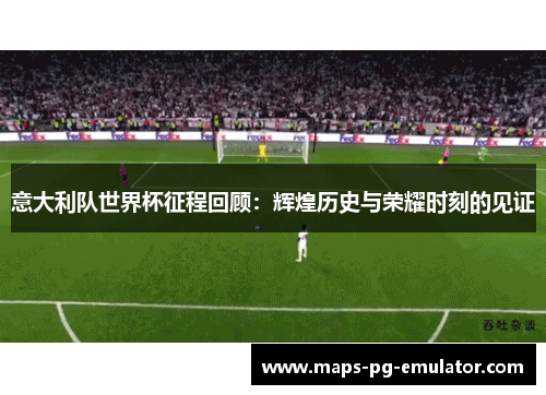 意大利队世界杯征程回顾：辉煌历史与荣耀时刻的见证