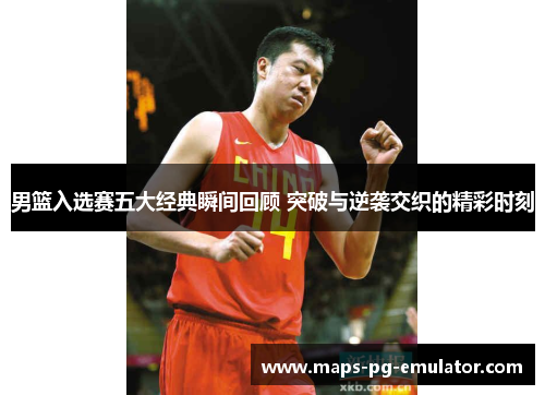 男篮入选赛五大经典瞬间回顾 突破与逆袭交织的精彩时刻