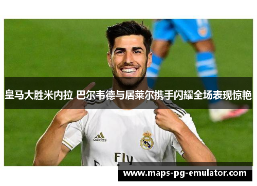 皇马大胜米内拉 巴尔韦德与居莱尔携手闪耀全场表现惊艳