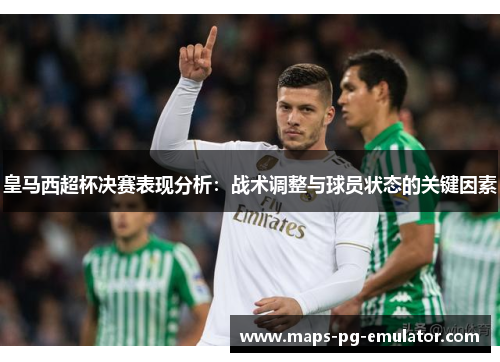 皇马西超杯决赛表现分析：战术调整与球员状态的关键因素