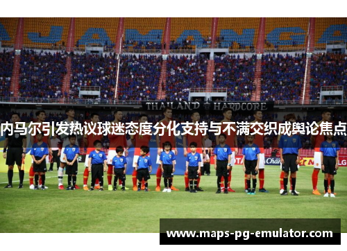 内马尔引发热议球迷态度分化支持与不满交织成舆论焦点