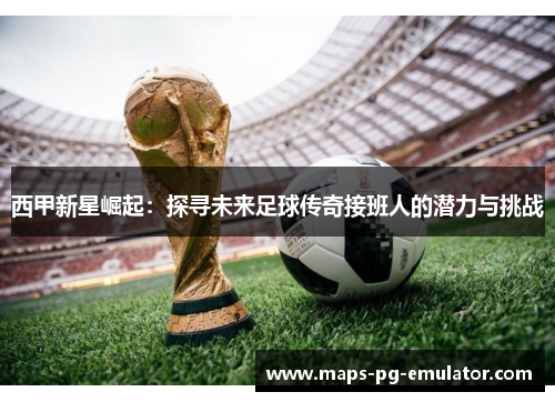 西甲新星崛起：探寻未来足球传奇接班人的潜力与挑战