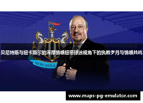 贝尼特斯与纽卡斯尔的深厚情感纽带球迷视角下的执教岁月与情感共鸣