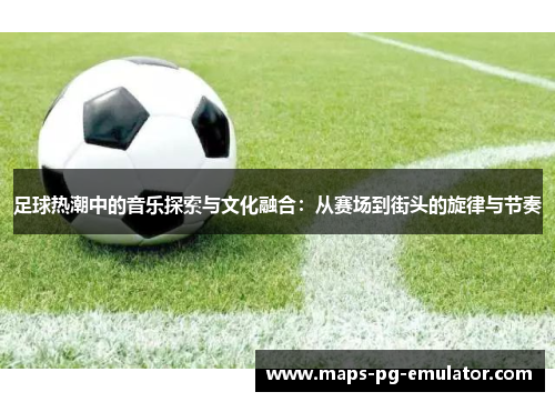 足球热潮中的音乐探索与文化融合：从赛场到街头的旋律与节奏