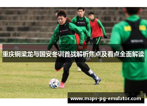 重庆铜梁龙与国安冬训首战解析焦点及看点全面解读