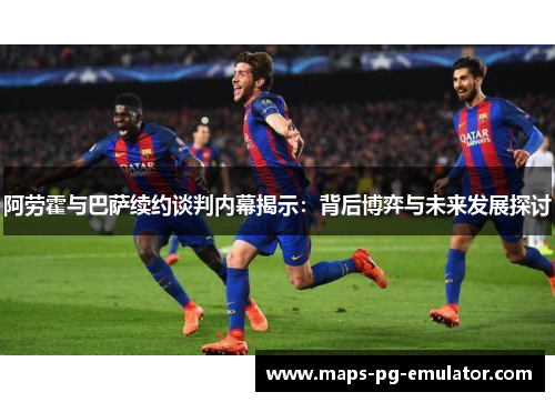 阿劳霍与巴萨续约谈判内幕揭示：背后博弈与未来发展探讨