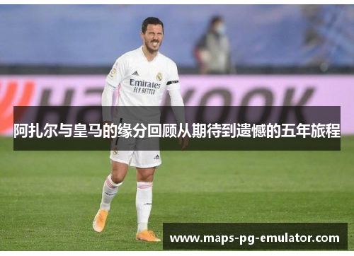 阿扎尔与皇马的缘分回顾从期待到遗憾的五年旅程