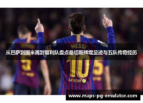 从巴萨到国米再到智利队盘点桑切斯辉煌足迹与五队传奇经历