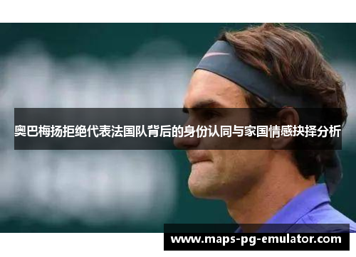 奥巴梅扬拒绝代表法国队背后的身份认同与家国情感抉择分析 奥巴梅扬拒绝代表法国队背后的身份认同与家国情感抉择分析
