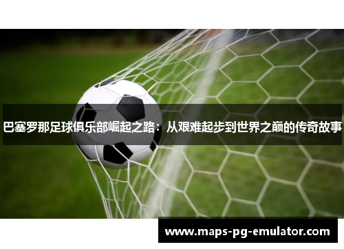 巴塞罗那足球俱乐部崛起之路:从艰难起步到世界之巅的传奇故事 巴塞罗那足球俱乐部崛起之路:从艰难起步到世界之巅的传奇故事