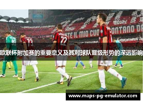 欧联杯附加赛的重要意义及其对球队晋级形势的深远影响 欧联杯附加赛的重要意义及其对球队晋级形势的深远影响