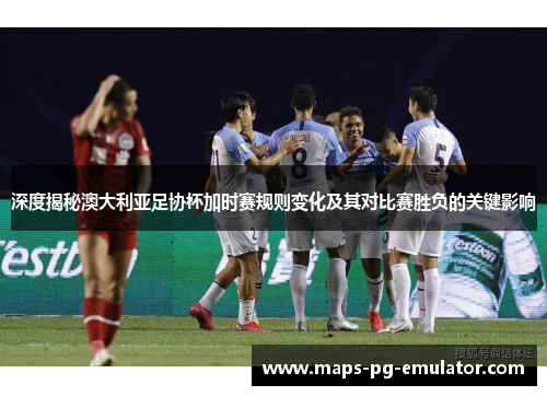 深度揭秘澳大利亚足协杯加时赛规则变化及其对比赛胜负的关键影响 深度揭秘澳大利亚足协杯加时赛规则变化及其对比赛胜负的关键影响