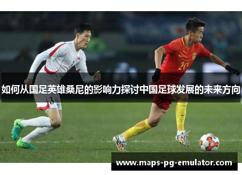 如何从国足英雄桑尼的影响力探讨中国足球发展的未来方向