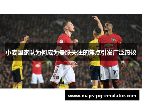 小麦国家队为何成为曼联关注的焦点引发广泛热议 小麦国家队为何成为曼联关注的焦点引发广泛热议