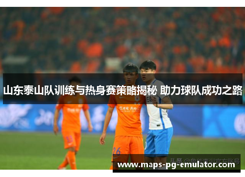 山东泰山队训练与热身赛策略揭秘 助力球队成功之路