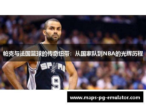 帕克与法国篮球的传奇纽带：从国家队到NBA的光辉历程