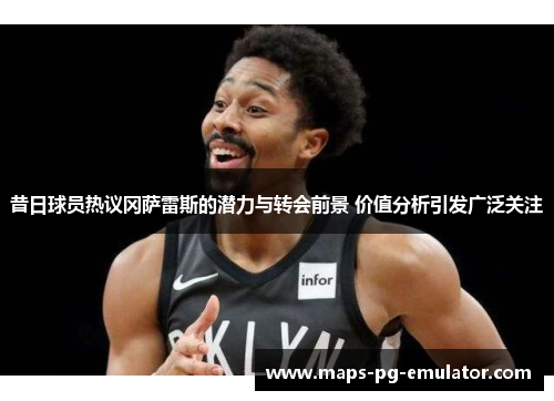 昔日球员热议冈萨雷斯的潜力与转会前景 价值分析引发广泛关注