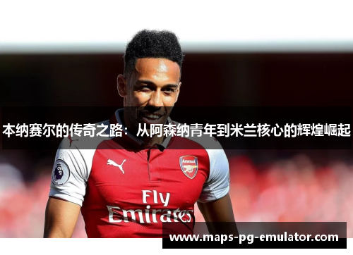 本纳赛尔的传奇之路：从阿森纳青年到米兰核心的辉煌崛起