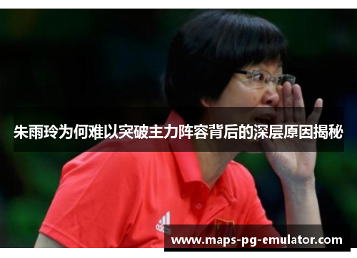 朱雨玲为何难以突破主力阵容背后的深层原因揭秘