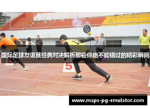 国际足球友谊赛经典对决解析那些你绝不能错过的精彩瞬间