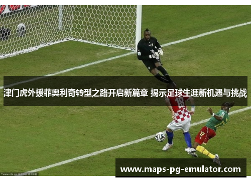 津门虎外援菲奥利奇转型之路开启新篇章 揭示足球生涯新机遇与挑战