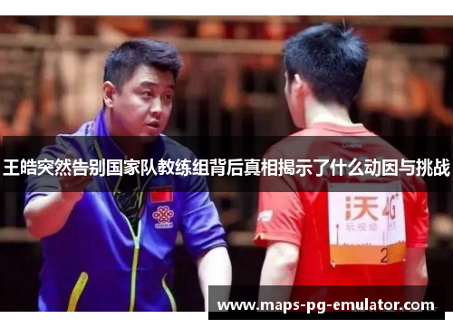 王皓突然告别国家队教练组背后真相揭示了什么动因与挑战