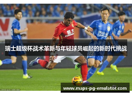 瑞士超级杯战术革新与年轻球员崛起的新时代挑战