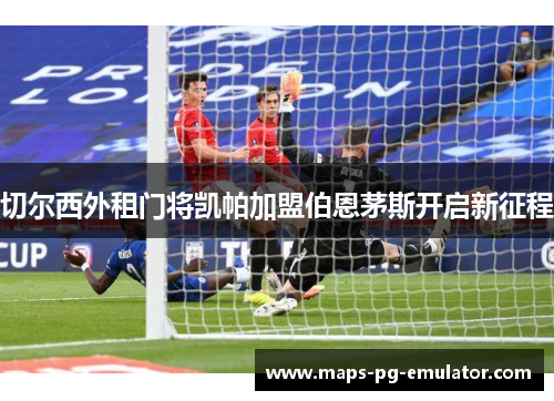 切尔西外租门将凯帕加盟伯恩茅斯开启新征程 切尔西外租门将凯帕加盟伯恩茅斯开启新征程