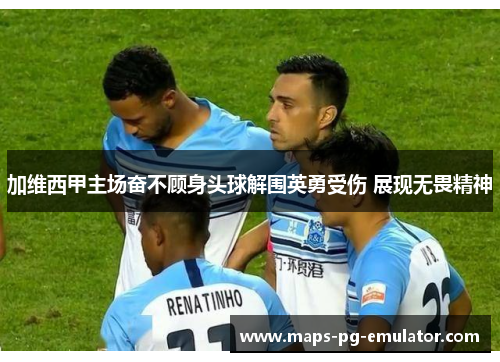 加维西甲主场奋不顾身头球解围英勇受伤 展现无畏精神