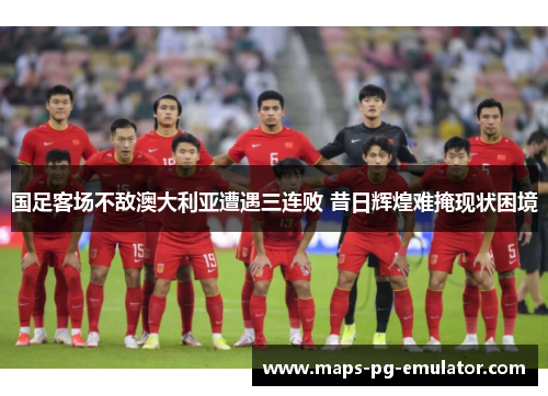 国足客场不敌澳大利亚遭遇三连败 昔日辉煌难掩现状困境 国足客场不敌澳大利亚遭遇三连败 昔日辉煌难掩现状困境