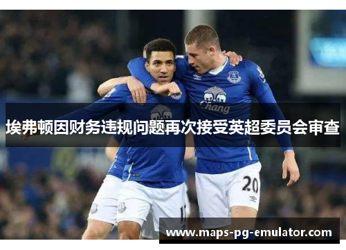 埃弗顿因财务违规问题再次接受英超委员会审查