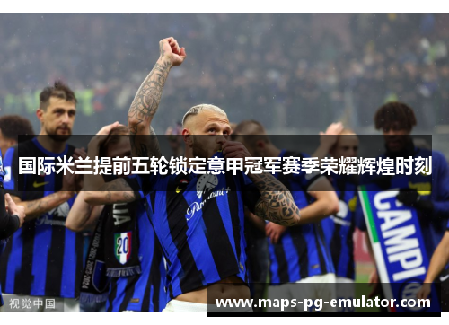 国际米兰提前五轮锁定意甲冠军赛季荣耀辉煌时刻
