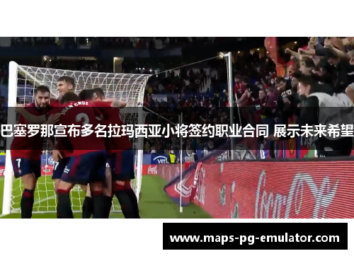 巴塞罗那宣布多名拉玛西亚小将签约职业合同 展示未来希望 巴塞罗那宣布多名拉玛西亚小将签约职业合同 展示未来希望
